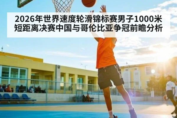 2026年世界速度轮滑锦标赛男子1000米短距离决赛中国与哥伦比亚争冠前瞻分析